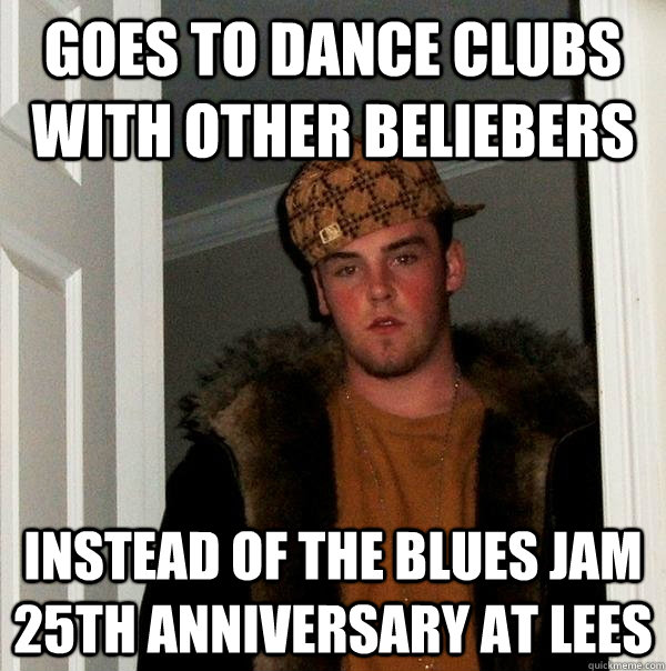 Goes to dance clubs with other beliebers instead of the blues jam 25th anniversary at Lees  Scumbag Steve