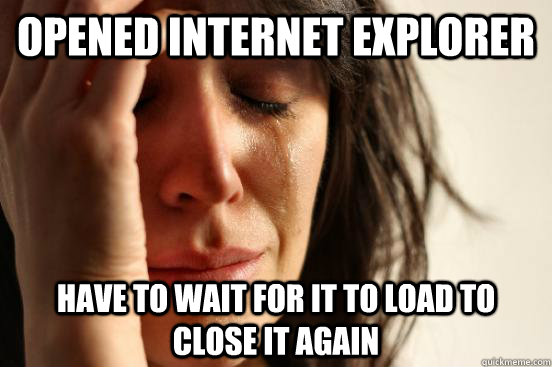 opened internet explorer have to wait for it to load to close it again  First World Problems