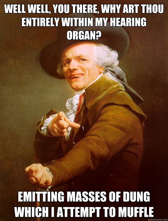 Well well, You there, Why art thou entirely within my hearing organ? Emitting masses of dung which I attempt to muffle  Joseph Ducreux