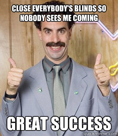 Close everybody's blinds so nobody sees me coming GREAT SUCCESS  Borat