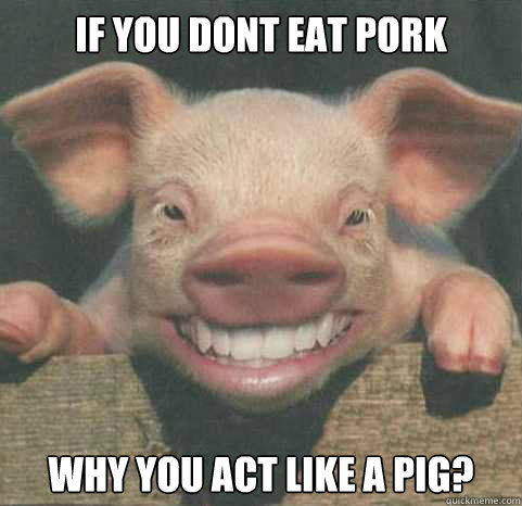 If you dont eat pork Why you act like a pig?  pork