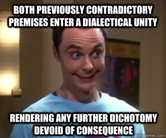 Both previously contradictory premises enter a dialectical unity rendering any further dichotomy devoid of consequence  Smiling Sheldon