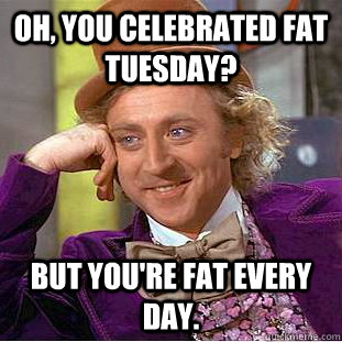 Oh, you celebrated Fat Tuesday?  But you're fat every day. - Oh, you celebrated Fat Tuesday?  But you're fat every day.  Condescending Wonka