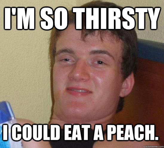 I'm so thirsty I could eat a peach.  10 Guy