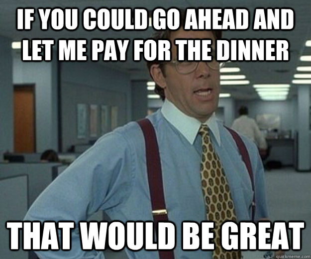 If you could go ahead and let me pay for the dinner That would be great  that would be great