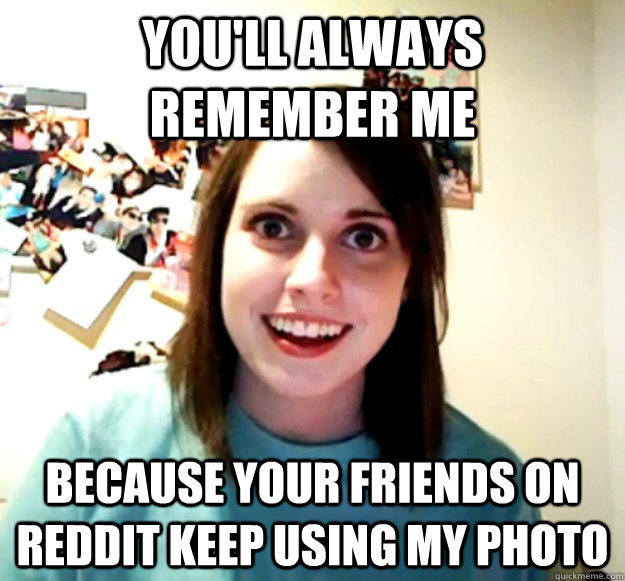 you'll always remember me because your friends on reddit keep using my photo  - you'll always remember me because your friends on reddit keep using my photo   Overly Attached Girlfriend