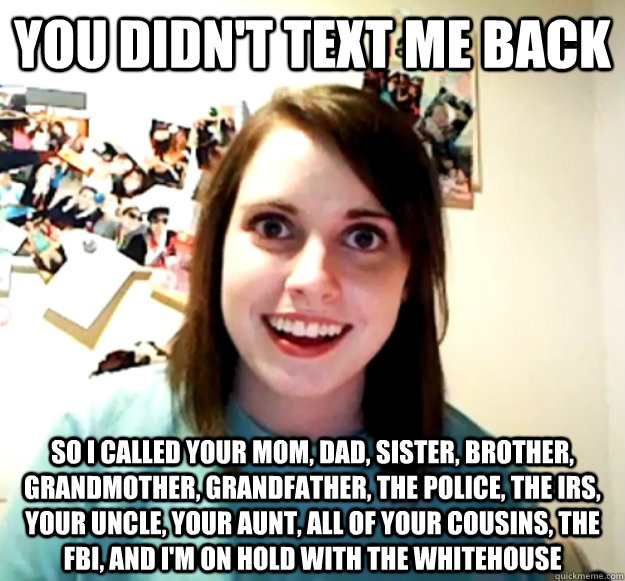 you didn't text me back So I called your mom, dad, sister, brother, grandmother, grandfather, the police, the irs, your uncle, your aunt, all of your cousins, the fbi, and i'm on hold with the whitehouse  Overly Attached Girlfriend