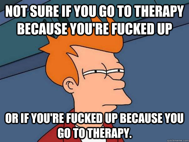 Not sure if you go to therapy because you're fucked up Or if you're fucked up because you go to therapy.  Futurama Fry