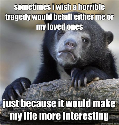 sometimes i wish a horrible tragedy would befall either me or my loved ones just because it would make my life more interesting - sometimes i wish a horrible tragedy would befall either me or my loved ones just because it would make my life more interesting  Confession Bear