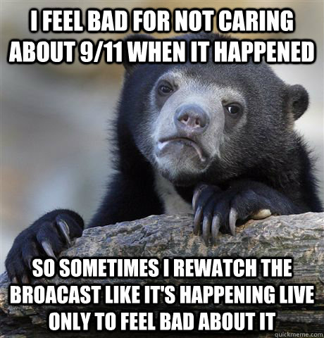 I feel bad for not caring about 9/11 when it happened so sometimes i rewatch the broacast like it's happening live only to feel bad about it  Confession Bear