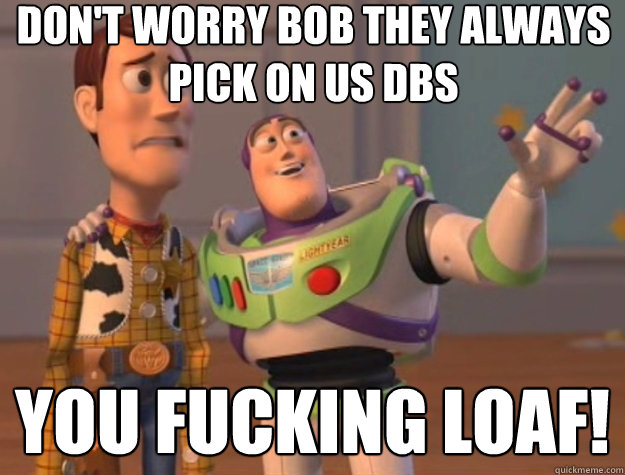 Don't worry bob they always pick on us dbs you fucking loaf!  Toy Story