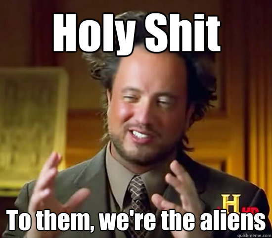 Holy Shit To them, we're the aliens - Holy Shit To them, we're the aliens  Ancient Aliens