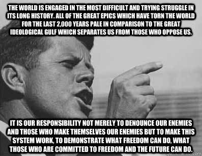 The world is engaged in the most difficult and trying struggle in its long history. All of the great epics which have torn the world for the last 2,000 years pale in comparison to the great ideological gulf which separates us from those who oppose us.   I  Pissed Off JFK