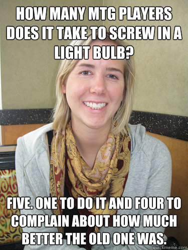 How many MTG players does it take to screw in a light Bulb? FIVE. One to do it and four to complain about how much better the old one was.  ALYSSA BEREZNAK