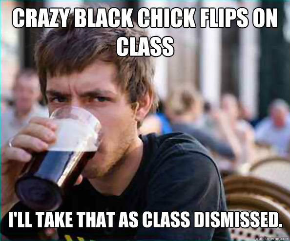 Crazy black chick flips on class I'll take that as class dismissed.  Lazy College Senior