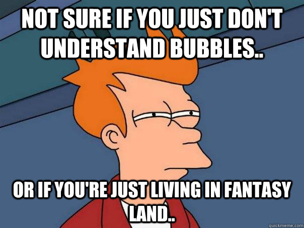 Not sure if you just don't understand bubbles.. or if you're just living in fantasy land..  Futurama Fry