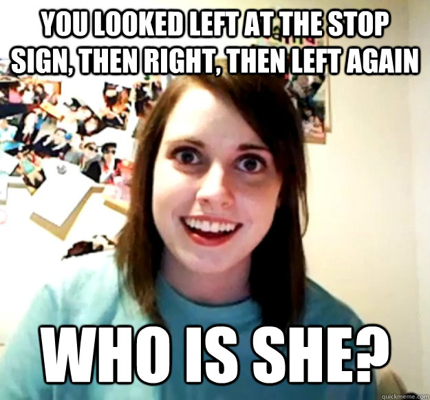 You looked left at the stop sign, then right, then left again who is she? - You looked left at the stop sign, then right, then left again who is she?  Overly Attached Girlfriend