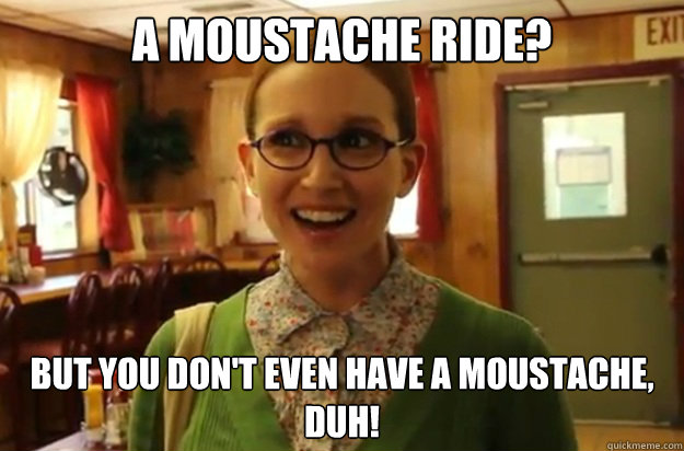 A moustache ride? But you don't even have a moustache, duh!  Sexually Oblivious Female