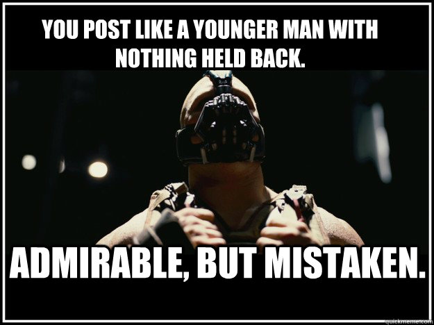 You Post Like a younger man with nothing held back. Admirable, but mistaken.  BANE Power