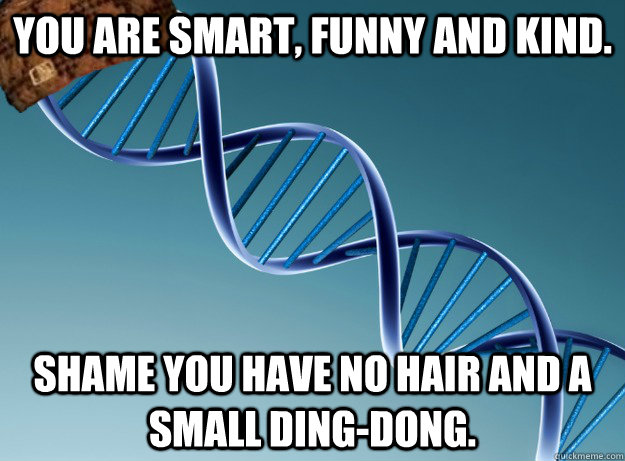 You are smart, funny and kind. Shame you have no hair and a small ding-dong.  Scumbag Genetics