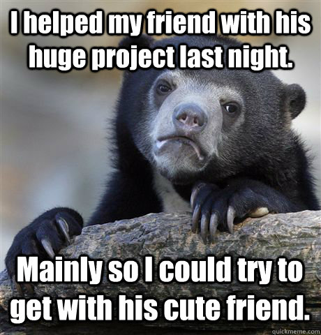 I helped my friend with his huge project last night. Mainly so I could try to get with his cute friend. - I helped my friend with his huge project last night. Mainly so I could try to get with his cute friend.  Confession Bear