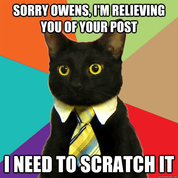 Sorry owens, I'm relieving you of your post I need to scratch it  Business Cat