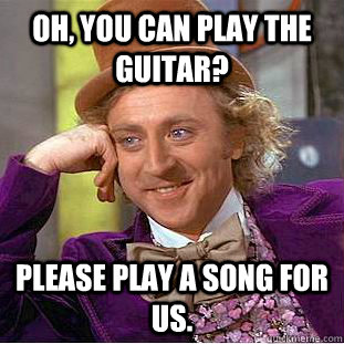 Oh, you can play the guitar? Please play a song for us.  Condescending Wonka