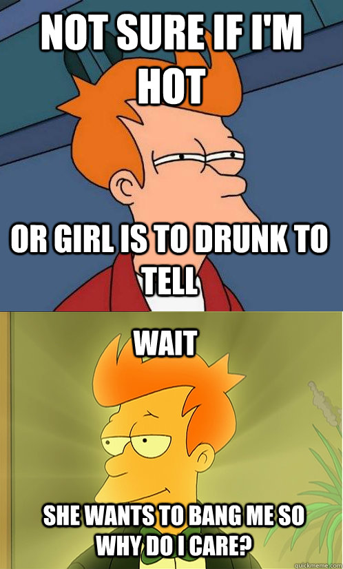 not sure if I'm hot or girl is to drunk to tell wait she wants to bang me so why do i care?  Enlightened Fry