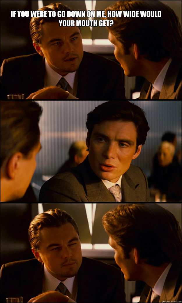 IF YOU WERE TO GO DOWN ON ME, HOW WIDE WOULD YOUR MOUTH GET?  - IF YOU WERE TO GO DOWN ON ME, HOW WIDE WOULD YOUR MOUTH GET?   Inception