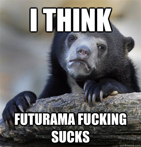 i think  Futurama fucking sucks  Confession Bear