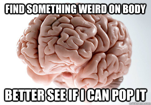 find something weird on body better see if i can pop it  Scumbag Brain