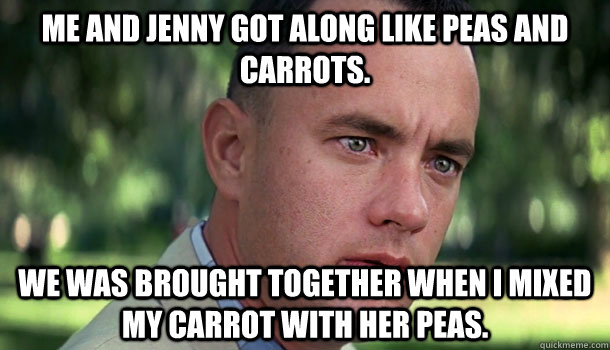 Me and Jenny got along like peas and carrots. we was Brought together when i mixed my carrot with her peas. - Me and Jenny got along like peas and carrots. we was Brought together when i mixed my carrot with her peas.  Offensive Forrest Gump