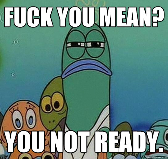 Fuck you mean? You not ready.  Serious fish SpongeBob