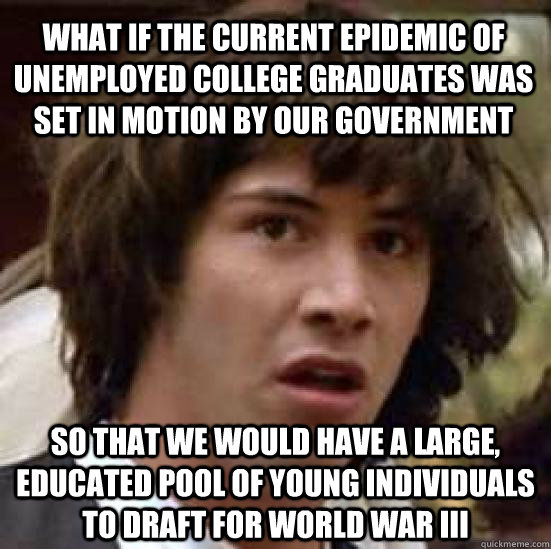 What if the current epidemic of unemployed college graduates was set in motion by our government So that we would have a large, educated pool of young individuals to draft for World War III   conspiracy keanu