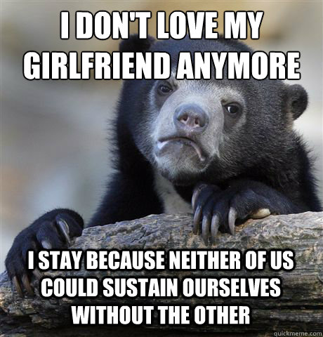 I DON'T LOVE MY GIRLFRIEND ANYMORE I STAY BECAUSE NEITHER OF US COULD SUSTAIN OURSELVES WITHOUT THE OTHER  Confession Bear