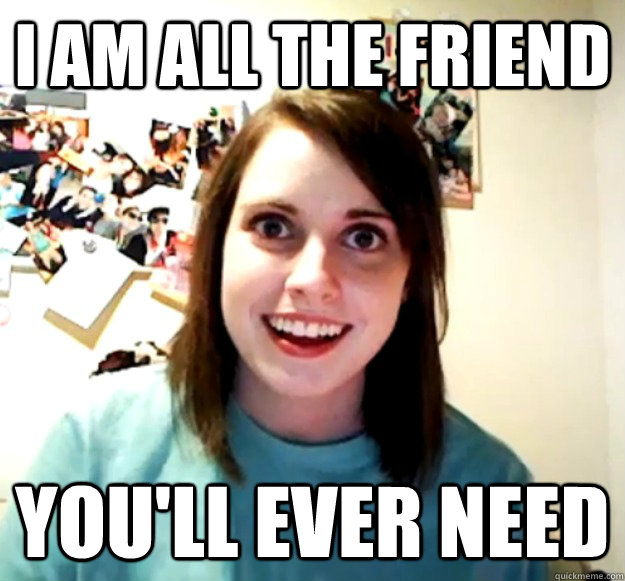 I am all the friend You'll EVER need  Overly Attached Girlfriend