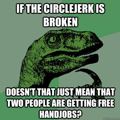 If the circlejerk is broken Doesn't that just mean that two people are getting free handjobs?  Philosoraptor