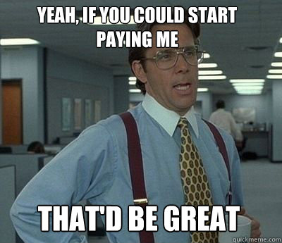 Yeah, if you could Start paying me That'd be great - Yeah, if you could Start paying me That'd be great  Bill Lumbergh