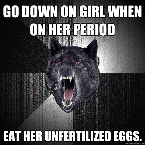 Go down on girl when on her period eat her unfertilized eggs.  Insanity Wolf