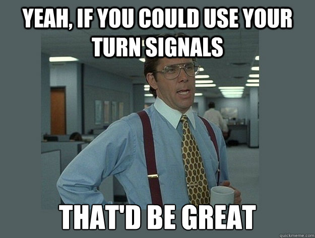 Yeah, if you could use your turn signals That'd be great  Office Space Lumbergh