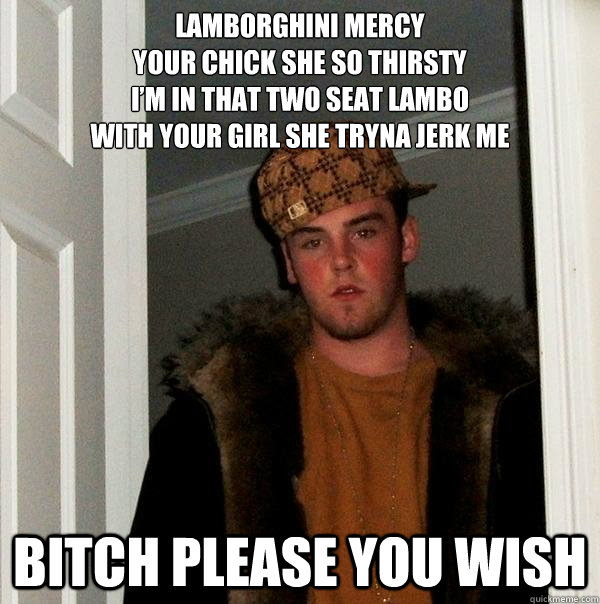 Lamborghini Mercy
Your chick she so thirsty
I’m in that two seat Lambo
With your girl she tryna jerk me
 bitch please you wish - Lamborghini Mercy
Your chick she so thirsty
I’m in that two seat Lambo
With your girl she tryna jerk me
 bitch please you wish  Scumbag Steve