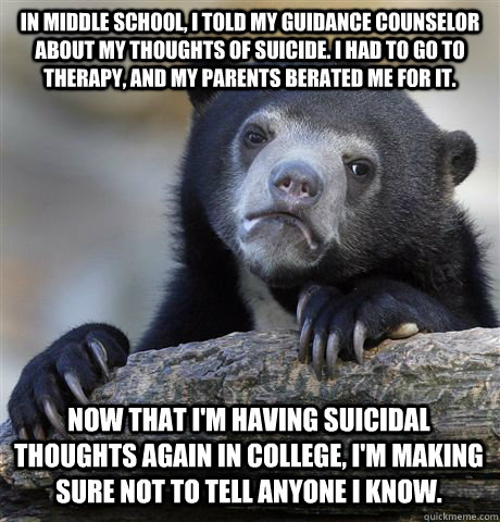 In middle school, I told my guidance counselor about my thoughts of suicide. I had to go to therapy, and my parents berated me for it. Now that I'm having suicidal thoughts again in college, I'm making sure not to tell anyone I know. - In middle school, I told my guidance counselor about my thoughts of suicide. I had to go to therapy, and my parents berated me for it. Now that I'm having suicidal thoughts again in college, I'm making sure not to tell anyone I know.  Confession Bear