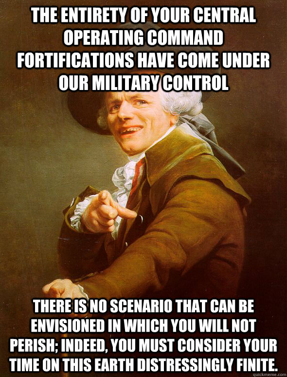 The entirety of your central operating command fortifications have come under our military control There is no scenario that can be envisioned in which you will not perish; indeed, you must consider your time on this earth distressingly finite. - The entirety of your central operating command fortifications have come under our military control There is no scenario that can be envisioned in which you will not perish; indeed, you must consider your time on this earth distressingly finite.  Joseph Ducreux