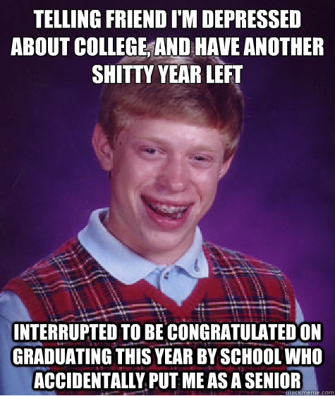 Telling friend I'm Depressed about college, and have another shitty year left Interrupted to be congratulated on graduating this year by school who accidentally put me as a senior  Bad Luck Brian