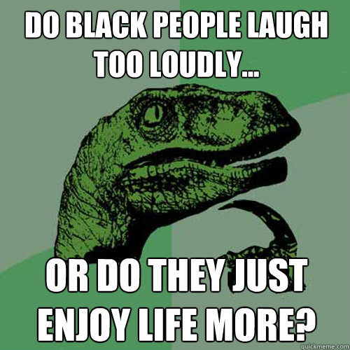 do black people laugh too loudly... or do they just enjoy life more?  Philosoraptor