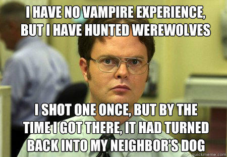 I have no vampire experience, but I have hunted werewolves I shot one once, but by the time I got there, it had turned back into my neighbor’s dog  