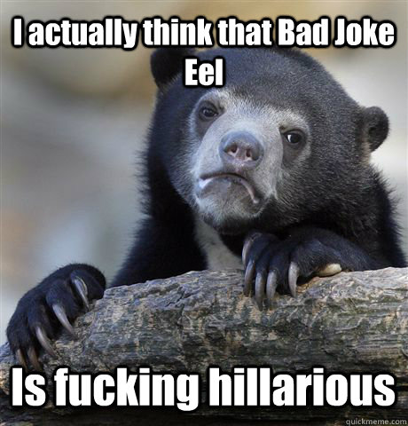 I actually think that Bad Joke Eel Is fucking hillarious  Confession Bear