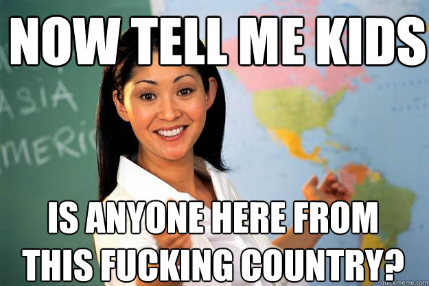 now tell me kids is anyone here from this fucking country? - now tell me kids is anyone here from this fucking country?  Unhelpful High School Teacher