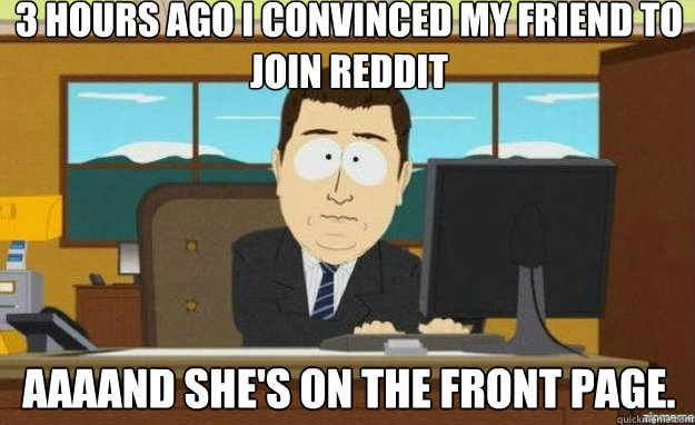 3 hours ago I convinced my friend to join reddit AAAAND she's on the front page.  aaaand its gone