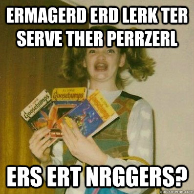 ERMAGERD ERD LERK TER SERVE THER PERRZERL ERS ERT NRGGERS?  